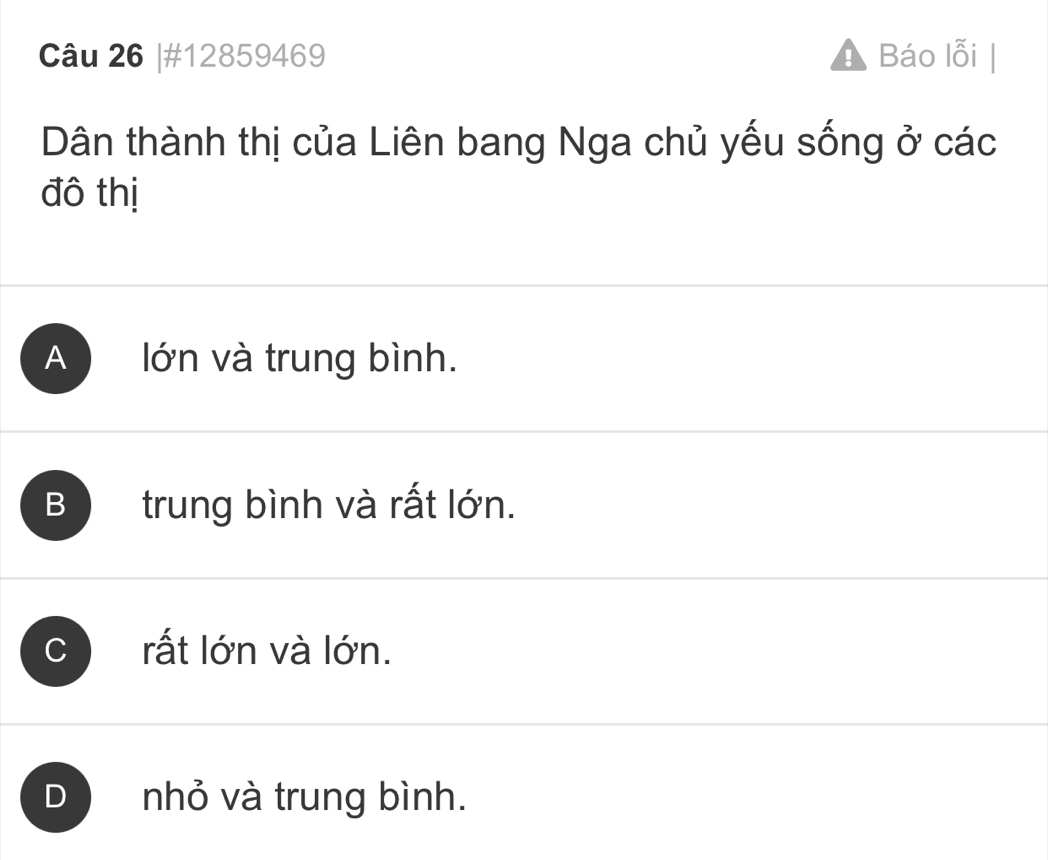 #12859469 ! Báo lỗi |
Dân thành thị của Liên bang Nga chủ yếu sống ở các
đô thị
A lớn và trung bình.
B trung bình và rất lớn.
C rất lớn và lớn.
D nhỏ và trung bình.