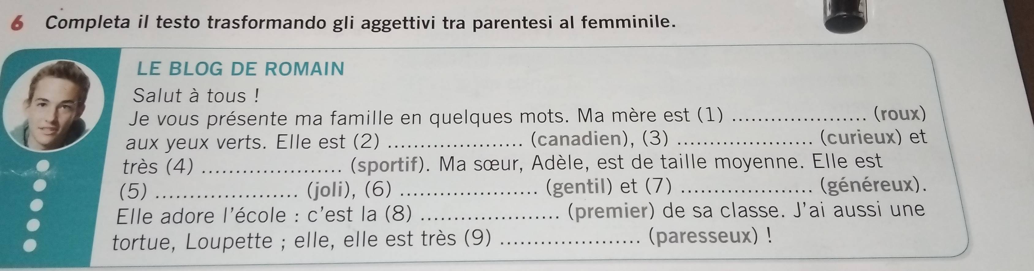 Completa il testo trasformando gli aggettivi tra parentesi al femminile. 
LE BLOG DE ROMAIN 
Salut à tous ! 
Je vous présente ma famille en quelques mots. Ma mère est (1) _(roux) 
aux yeux verts. Elle est (2) _(canadien), (3) _(curieux) et 
très (4) _(sportif). Ma sœur, Adèle, est de taille moyenne. Elle est 
(5) _(joli), (6) _(gentil) et (7) _(généreux). 
Elle adore l'école : c'est la (8) _(premier) de sa classe. J'ai aussi une 
tortue, Loupette ; elle, elle est très (9) _(paresseux) !