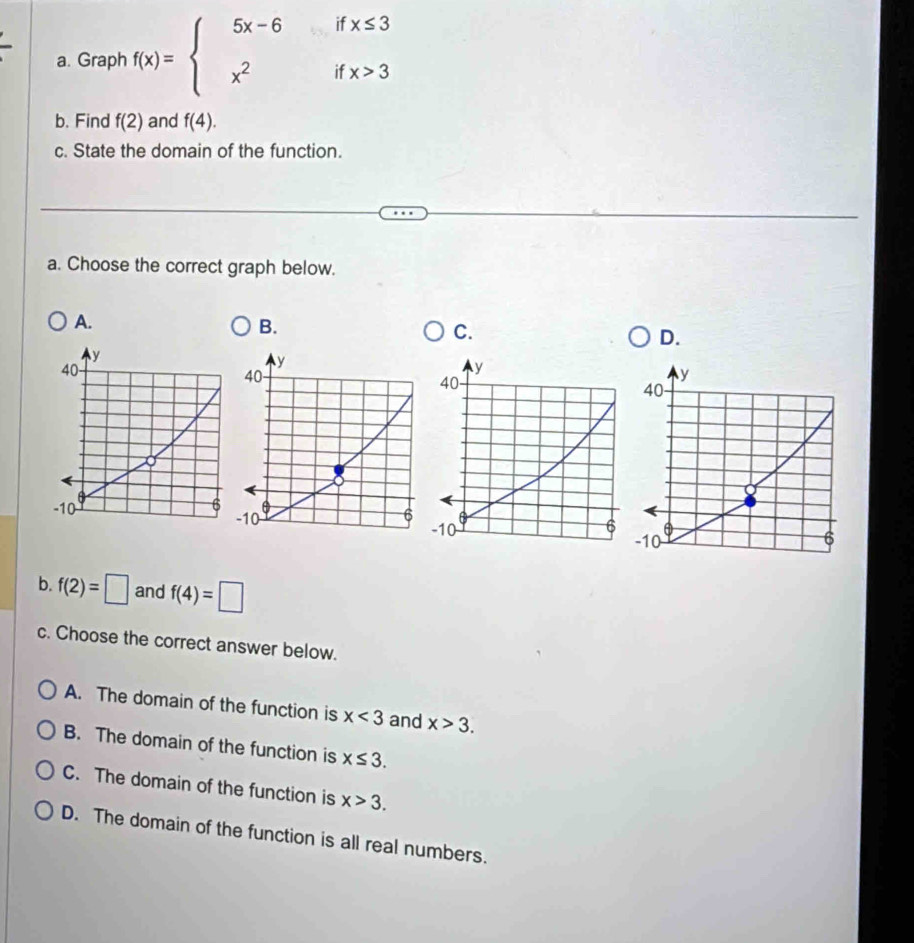 Graph f(x)=beginarrayl 5x-6ifx≤ 3 x^2ifx>3endarray.
b. Find f(2) and f(4). 
c. State the domain of the function.
a. Choose the correct graph below.
A.
B.
C.
D.
b. f(2)=□ and f(4)=□
c. Choose the correct answer below.
A. The domain of the function is x<3</tex> and x>3.
B. The domain of the function is x≤ 3.
C. The domain of the function is x>3.
D. The domain of the function is all real numbers.