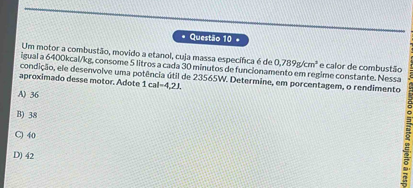 Um motor a combustão, movido a etanol, cuja massa específica é de 0,789g/cm^3 e calor de combustão
igual a 6400kcal/kg, consome 5 litros a cada 30 minutos de funcionamento em regime constante. Nessa
condição, ele desenvolve uma potência útil de 23565W. Determine, em porcentagem, o rendimento
aproximado desse motor. Adote 1cal=4,2J.
A) 36
B) 38
C) 40 a
D) 42