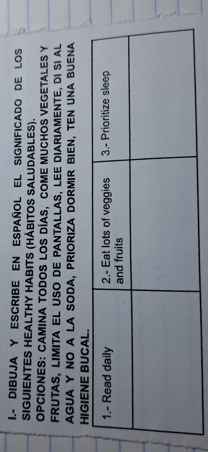 DIBUJA Y ESCRIBE EN ESPAÑOL EL SIGNIFICADO DE LOS 
SIGUIENTES HEALTHY HABITS (HÁBITOS SALUDABLES). 
OPCIONES: CAMINA TODOS LOS DÍAS, COME MUCHOS VEGETALES Y 
FRUTAS, LIMITA EL USO DE PANTALLAS, LEE DIARIAMENTE, DI sI aL 
AGUA Y NO A LA SODA, PRIORIZA DORMIR BIEN, TEN UNA BUENA 
HIGIENE BU