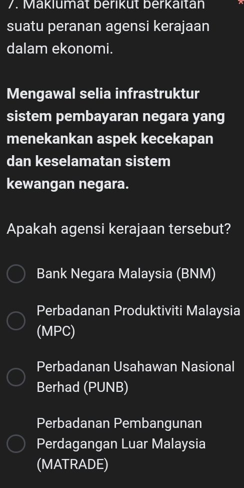 Maklumät beriküt berkaltan
suatu peranan agensi kerajaan
dalam ekonomi.
Mengawal selia infrastruktur
sistem pembayaran negara yang
menekankan aspek kecekapan
dan keselamatan sistem
kewangan negara.
Apakah agensi kerajaan tersebut?
Bank Negara Malaysia (BNM)
Perbadanan Produktiviti Malaysia
(MPC)
Perbadanan Usahawan Nasional
Berhad (PUNB)
Perbadanan Pembangunan
Perdagangan Luar Malaysia
(MATRADE)