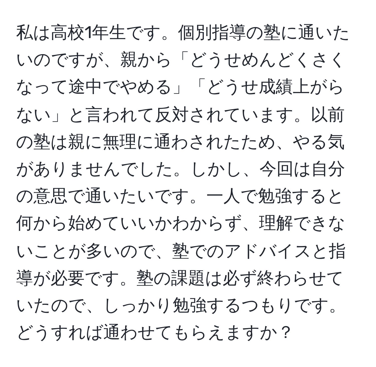 私は高校1年生です。個別指導の塾に通いたいのですが、親から「どうせめんどくさくなって途中でやめる」「どうせ成績上がらない」と言われて反対されています。以前の塾は親に無理に通わされたため、やる気がありませんでした。しかし、今回は自分の意思で通いたいです。一人で勉強すると何から始めていいかわからず、理解できないことが多いので、塾でのアドバイスと指導が必要です。塾の課題は必ず終わらせていたので、しっかり勉強するつもりです。どうすれば通わせてもらえますか？