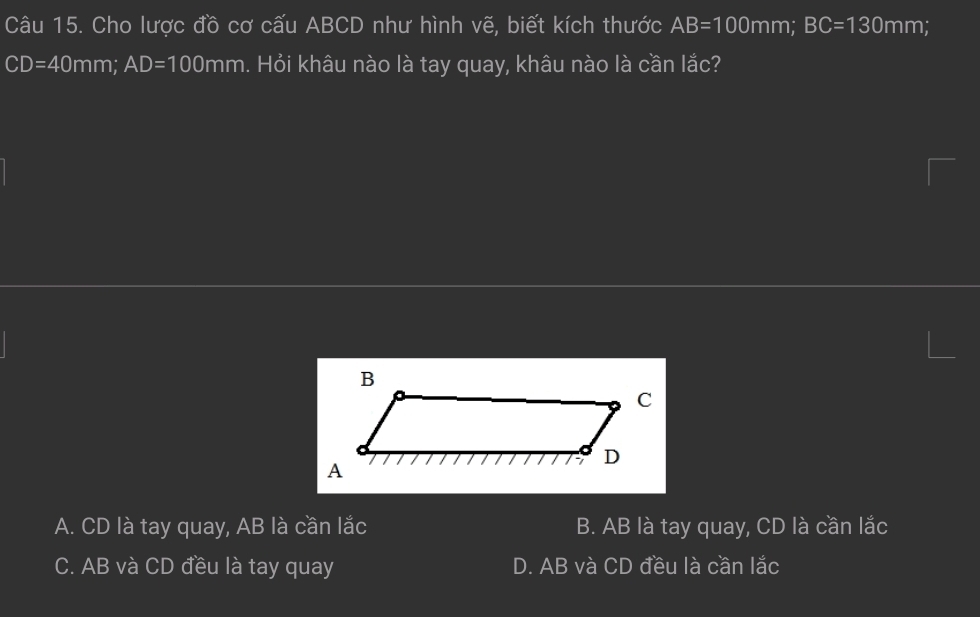 Cho lược đồ cơ cấu ABCD như hình vẽ, biết kích thước AB=100mm; BC=130mm
CD=40mm; AD=100mm h. Hỏi khâu nào là tay quay, khâu nào là cần lắc?
A. CD là tay quay, AB là cần lắc B. AB là tay quay, CD là cần lắc
C. AB và CD đều là tay quay D. AB và CD đều là cần lắc