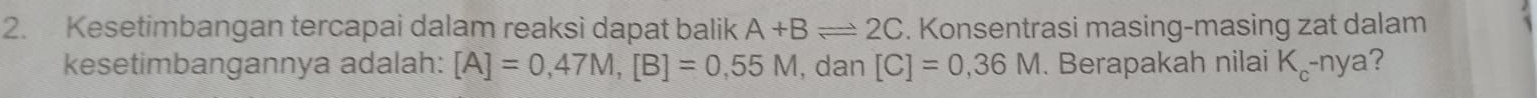 Kesetimbangan tercapai dalam reaksi dapat balik A+Bleftharpoons 2C. Konsentrasi masing-masing zat dalam 
kesetimbangannya adalah: [A]=0,47M, [B]=0,55M , dan [C]=0,36M. Berapakah nilai K_c-nya 2