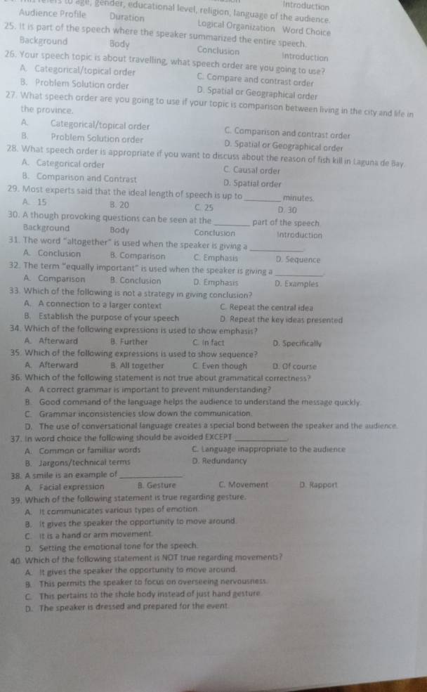 Introduction
ers to age, gender, educational level, religion, language of the audience.
Audience Profile Duration Logical Organization Word Choice
25. It is part of the speech where the speaker summarized the entire speech.
Background Body Conclusion Introductian
26. Your speech topic is about travelling, what speech order are you going to use?
A. Categorical/topical order C. Compare and contrast order
B. Problem Solution order D. Spatial or Geographical order
27. What speech order are you going to use if your topic is comparison between living in the city and life in
the province.
A. Categorical/topical order C. Comparison and contrast order
B. Problem Solution order D. Spatial or Geographical order
28. What speech order is appropriate if you want to discuss about the reason of fish kill in Laguna de Bay.
A. Categorical order C. Causal order
B. Comparison and Contrast D. Spatial order
29. Most experts said that the ideal length of speech is up to _minutes.
A. 15 B. 20 C. 25 D. 30
30. A though provoking questions can be seen at the _part of the speech
Background Body Conclusion Introduction
31. The word "altogether” is used when the speaker is giving a_
A. Conclusion B. Comparison C. Emphasis D. Sequence
32. The term “equally important” is used when the speaker is giving a
A. Comparison B. Conclusion D. Emphasis D. Examples
33. Which of the following is not a strategy in giving conclusion?
A. A connection to a larger context C. Repeat the central idea
B. Establish the purpose of your speech D. Repeat the key ideas presented
34. Which of the following expressions is used to show emphasis?
A. Afterward B. Further C. In fact D. Specifically
35. Which of the fallowing expressions is used to show sequence?
A Afterward B. All tagether C. Even though D. Of course
36. Which of the following statement is not true about grammatical correctness?
A A correct grammar is important to prevent misunderstanding?
B. Good command of the language helps the audience to understand the message quickly.
C. Grammar inconsistencies slow down the communication.
D. The use of conversational language creates a special bond between the speaker and the audience
37. In word choice the following should be avoided EXCEPT_
   
A. Common or familiar words C. Language inappropriate to the audience
B. Jargons/technical terms D. Redundancy
38. A smile is an example of_
A. Facial expression B. Gesture C. Movement D. Rapport
39. Which of the following statement is true regarding gesture.
A. It communicates various types of emotion.
B. It gives the speaker the opportunity to move around.
C. It is a hand or arm movement.
D. Setting the emotional tone for the speech.
40 Which of the following statement is NOT true regarding movements?
A. It gives the speaker the opportunity to move around.
B. This permits the speaker to focus on overseeing nervousness
C. This pertains to the shole body instead of just hand gesture
D. The speaker is dressed and prepared for the event.