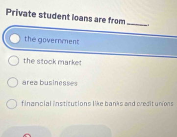 Private student loans are from_ ..
the government
the stock market
area businesses
financial institutions like banks and credit unions