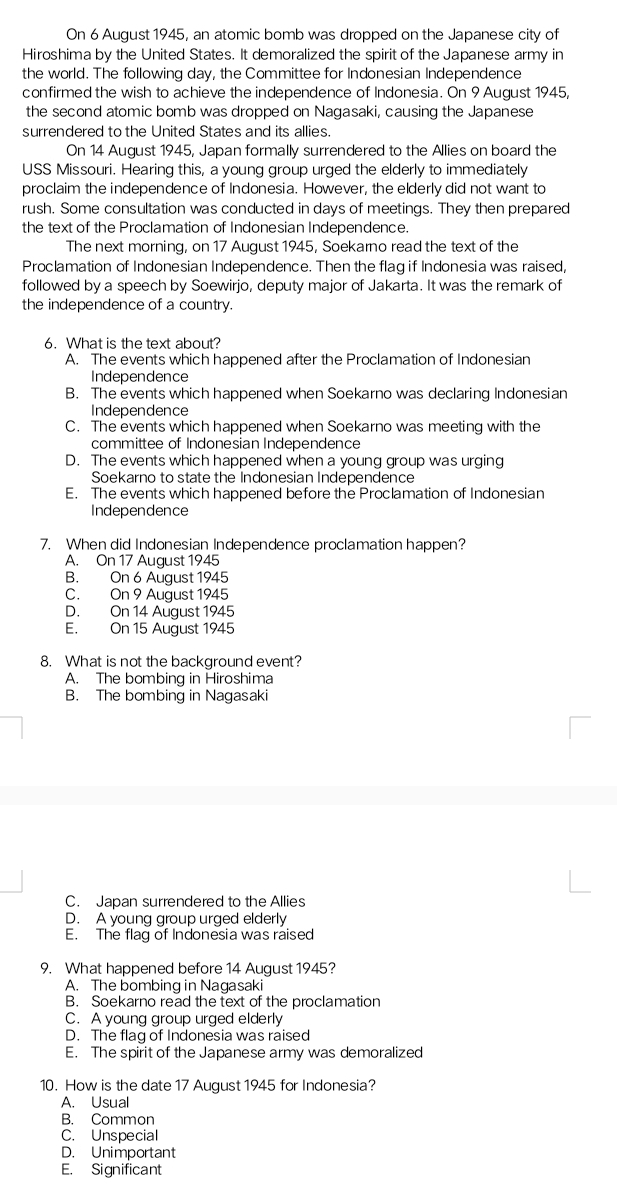 On 6 August 1945, an atomic bomb was dropped on the Japanese city of
Hiroshima by the United States. It demoralized the spirit of the Japanese army in
the world. The following day, the Committee for Indonesian Independence
confirmed the wish to achieve the independence of Indonesia. On 9 August 1945,
the second atomic bomb was dropped on Nagasaki, causing the Japanese
surrendered to the United States and its allies.
On 14 August 1945, Japan formally surrendered to the Allies on board the
USS Missouri. Hearing this, a young group urged the elderly to immediately
proclaim the independence of Indonesia. However, the elderly did not want to
rush. Some consultation was conducted in days of meetings. They then prepared
the text of the Proclamation of Indonesian Independence.
The next morning, on 17 August 1945, Soekarno read the text of the
Proclamation of Indonesian Independence. Then the flag if Indonesia was raised,
followed by a speech by Soewirjo, deputy major of Jakarta. It was the remark of
the independence of a country.
6. What is the text about?
A. The events which happened after the Proclamation of Indonesian
Independence
B. The events which happened when Soekarno was declaring Indonesian
Independence
C. The events which happened when Soekarno was meeting with the
committee of Indonesian Independence
D. The events which happened when a young group was urging
Soekarno to state the Indonesian Independence
E. The events which happened before the Proclamation of Indonesian
Independence
7. When did Indonesian Independence proclamation happen?
A. On 17 August 1945
B. On 6 August 1945
C. On 9 August 1945
D. On 14 August 1945
E. On 15 August 1945
8. What is not the background event?
A. The bombing in Hiroshima
B. The bombing in Nagasaki
C. Japan surrendered to the Allies
D. A young group urged elderly
E. The flag of Indonesia was raised
9. What happened before 14 August 1945?
A. The bombing in Nagasaki
B. Soekarno read the text of the proclamation
C. A young group urged elderly
D. The flag of Indonesia was raised
E. The spirit of the Japanese army was demoralized
10. How is the date 17 August 1945 for Indonesia?
A. Usual
B. Common
C. Unspecial
D. Unimportant
E. Significant