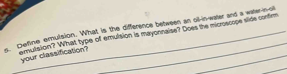 Define emulsion. What is the difference between an oil-in-water and a water-in-oil 
emulsion? What type of emulsion is mayonnaise? Does the microscope slide confirm 
_ 
your classification? 
_ 
_ 
_