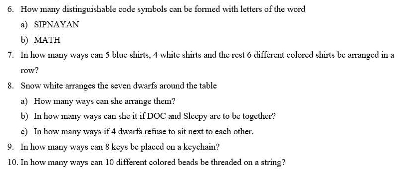 How many distinguishable code symbols can be formed with letters of the word 
a) SIPNAYAN 
b) MATH 
7. In how many ways can 5 blue shirts, 4 white shirts and the rest 6 different colored shirts be arranged in a 
row? 
8. Snow white arranges the seven dwarfs around the table 
a) How many ways can she arrange them? 
b) In how many ways can she it if DOC and Sleepy are to be together? 
c) In how many ways if 4 dwarfs refuse to sit next to each other. 
9. In how many ways can 8 keys be placed on a keychain? 
10. In how many ways can 10 different colored beads be threaded on a string?