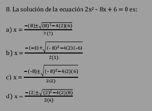 La solución de la ecuación 2x^2-8x+6=0 es:
a) x=frac -(8)± sqrt((8)^2)-4(2)(6)2(2)
b) x=frac -(-3)+sqrt((-8)^2)-4(2)(-6)2(1)
c) x=frac -(-8)± sqrt((-8)^2)-4(2)(6)2(2)
d) x=frac -(2)± sqrt((2)^2)-4(2)(8)2(6)