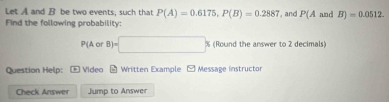 Let A and B be two events; such that P(A)=0.6175, P(B)=0.2887 , and P(A and B)=0.0512. 
Find the following probability:
P(AorB)=□ % (Round the answer to 2 decimals) 
Question Help: Video Written Example - Message instructor 
Check Answer Jump to Answer