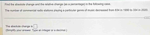 Find the absolute change and the relative change (as a percentage) in the following case. 
The number of commercial radio stations playing a particular genre of music decreased from 634 in 1990 to 334 in 2020. 
The absolute change is □. 
(Simplify your answer. Type an integer or a decimal.)