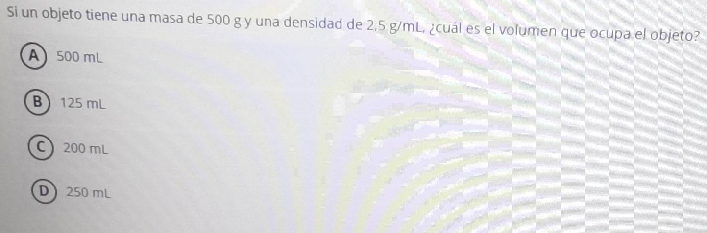 Si un objeto tiene una masa de 500 g y una densidad de 2,5 g/mL, ¿cuál es el volumen que ocupa el objeto?
A 500 mL
B 125 mL
C 200 mL
D 250 mL