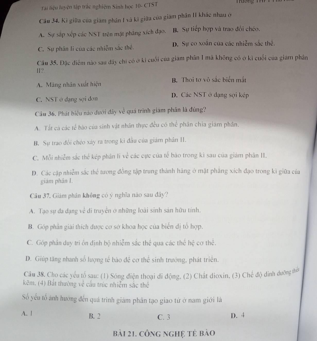Tài liệu luyện tập trắc nghiệm Sinh học 10- CTST
Tường  T  
Câu 34. Kì giữa của giám phân I và kì giữa của giám phân II khác nhau ở
A. Sự sắp xếp các NST trên mặt phăng xích đạo. B. Sự tiếp hợp và trao đồi chéo.
C. Sự phân li của các nhiễm sắc thể.
D. Sự co xoắn của các nhiễm sắc thể.
Câu 35. Đặc điểm nào sau đây chi có ở kì cuối của giám phân I mà không có ở kì cuối của giám phân
H?.
B. Thoi tơ vô sắc biến mất
A. Màng nhân xuất hiện
D. Các NST ở dạng sợi kép
C. NST ở dạng sợi đơn
Câu 36. Phát biểu nào dưới đây về quá trình giảm phân là đúng?
A. Tất cả các tế bào của sinh vật nhân thực đều có thể phân chia giảm phân.
B. Sự trao đổi chéo xảy ra trong kì đầu của giảm phân II.
C. Mỗi nhiễm sắc thể kép phân li về các cực của tế bào trong kì sau của giảm phân II.
D. Các cặp nhiễm sắc thể tương đồng tập trung thành hàng ở mặt phăng xích đạo trong kì giữa của
giảm phân I.
Câu 37. Giảm phân không có ý nghĩa nào sau đây?
A. Tạo sự đa dạng về di truyền ở những loài sinh sản hữu tính.
B. Góp phần giải thích được cơ sở khoa học của biến dị tổ hợp.
C. Góp phần duy trì ổn định bộ nhiễm sắc thể qua các thế hệ cơ thể.
D. Giúp tăng nhanh số lượng tế bào đề cơ thể sinh trưởng, phát triển.
Câu 38. Cho các yếu tố sau: (1) Sóng điện thoại di động, (2) Chất dioxin, (3) Chế độ dinh dưỡng thiếu
kẽm. (4) Bất thường về cấu trúc nhiễm sắc thể
Số yếu tố ảnh hưởng đến quá trình giảm phân tạo giao tử ở nam giới là
A. l D. 4
B. 2 C. 3
bài 21. công nghệ tẻ bào