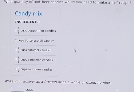 What quantity of root-beer candies would you need to make a half recipe? 
Candy mix 
INGREDIENTS: 
_
1 2/3  cups peppermint candies
2 cups butterscotch candies 
_
1 2/3  cups caramel candies 
_ 
_
1 1/2  cups cinnamon candies
1 3/4  cups root-beer candies 
Write your answer as a fraction or as a whole or mixed number, 
cups