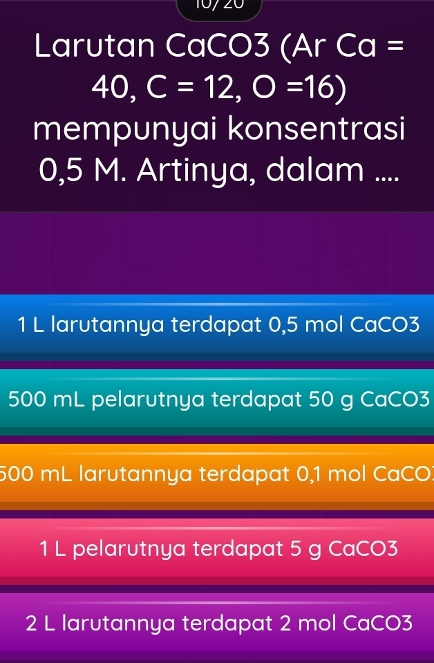 10720
Larutan CaCO3 (Ar Ca =
40, C=12, O=16)
mempunyai konsentrasi
0,5 M. Artinya, dalam ....
1 L larutannya terdapat 0,5 mol CaCO3
500 mL pelarutnya terdapat 50 g CaCO3
500 mL larutannya terdapat 0,1 mol CaCO
1 L pelarutnya terdapat 5 g CaCO3
2 L larutannya terdapat 2 mol CaCO3