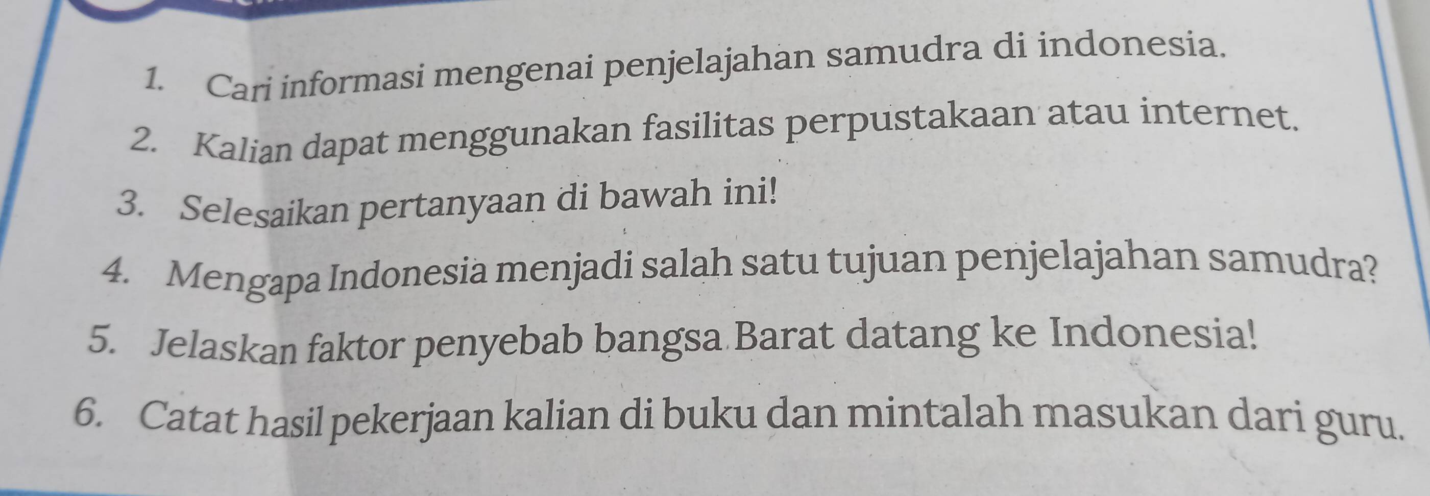 Cari informasi mengenai penjelajahan samudra di indonesia. 
2. Kalian dapat menggunakan fasilitas perpustakaan atau internet. 
3. Selesaikan pertanyaan di bawah ini! 
4. Mengapa Indonesia menjadi salah satu tujuan penjelajahan samudra? 
5. Jelaskan faktor penyebab bangsa Barat datang ke Indonesia! 
6. Catat hasil pekerjaan kalian di buku dan mintalah masukan dari guru.