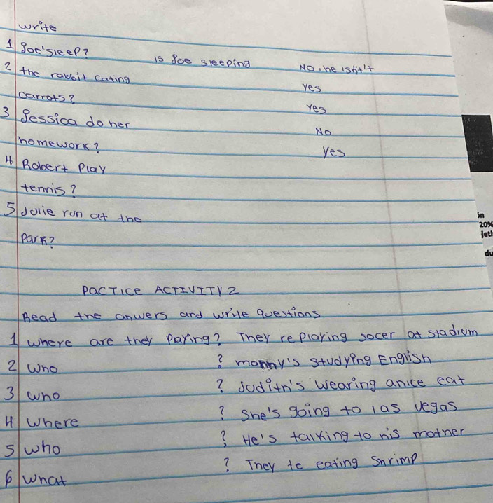 write
1 goe'sleep? is goe sleeping No, he isnt't
2 the rabbit cating
Yes
carrots?
Yes
3 gessica do her
No
homework?
Yes
H Robert Play
tennis?
5Jolie ron at the
Park?
PaCTIce ACTIVITY Z
Bead the anwers and write Questions
1 where are they paring? They replaring socer at stadium
2 who
? manny's studying English
3 wno
? Joditn's wearing anice eat
HWhere ? She's going to las vegas
5 who ? He's talking to his mother
? They te eating snrimp
6what