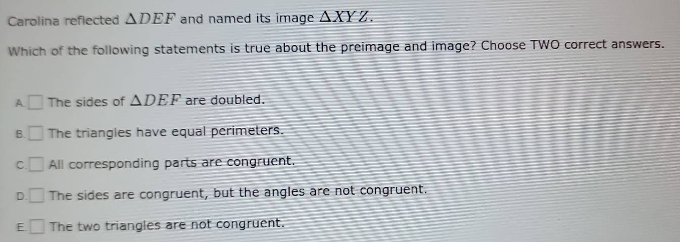 Carolina reflected △ DEF and named its image △ XYZ. 
Which of the following statements is true about the preimage and image? Choose TWO correct answers.
A □ The sides of △ DEF are doubled.
B. □ The triangles have equal perimeters.
C. □ All corresponding parts are congruent.
D. □ The sides are congruent, but the angles are not congruent.
E. □ The two triangles are not congruent.