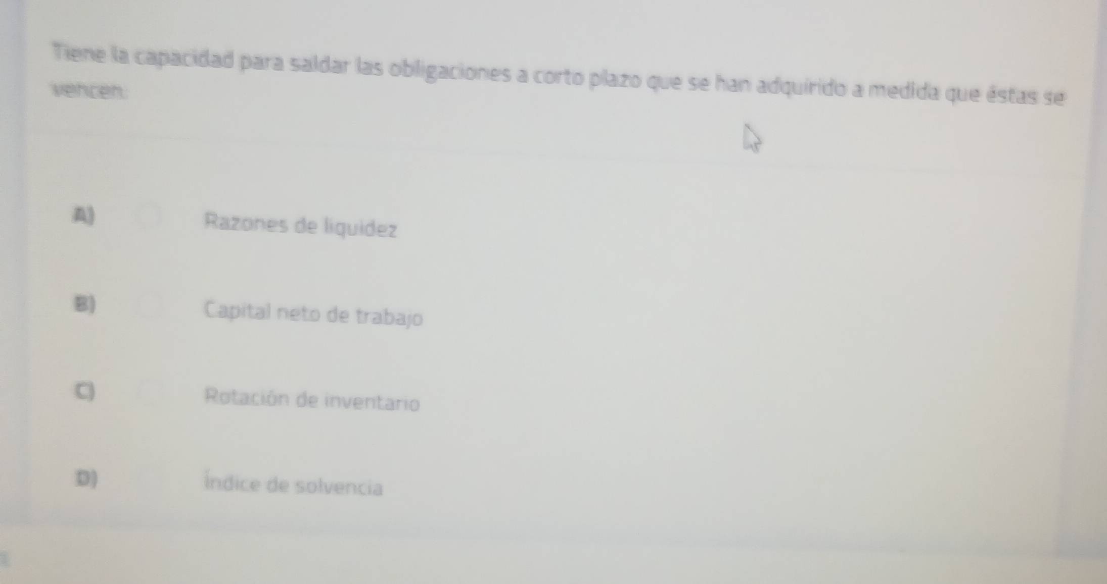 Tiene la capacidad para saldar las obligaciones a corto plazo que se han adquirido a medida que éstas se
vencen.
A) Razones de liquidez
B) Capital neto de trabajo
C) Rotación de inventario
D)
Índice de solvencia