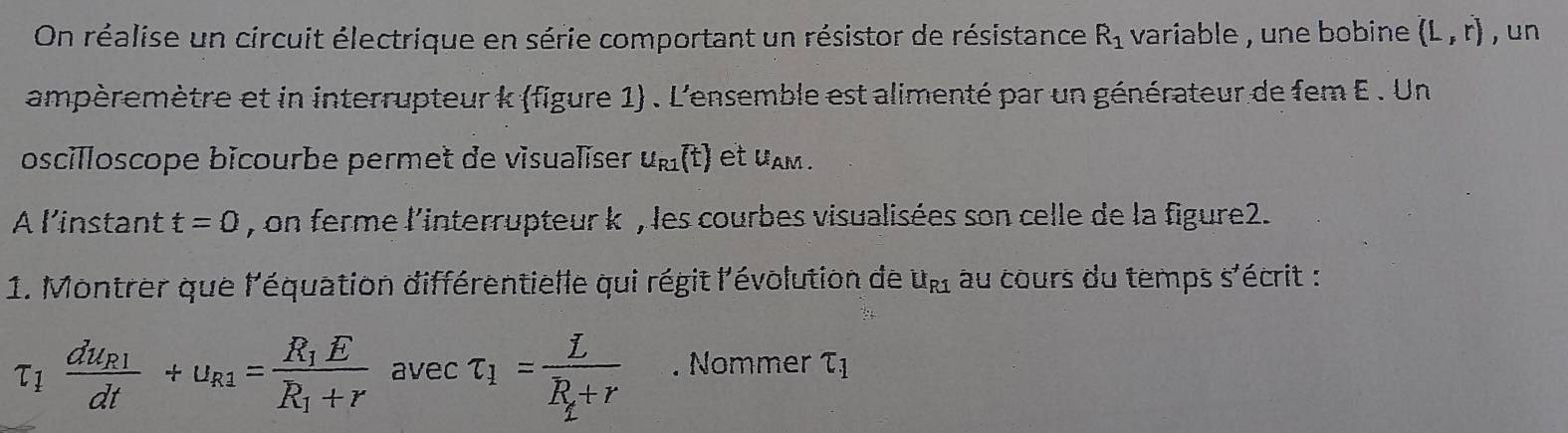 On réalise un circuit électrique en série comportant un résistor de résistance R_1 variable , une bobine . (L,r) , un 
ampèremètre et in interrupteur k (figure 1) . L'ensemble est alimenté par un générateur de fem E . Un 
oscilloscope bicourbe permet de visualïser u_R1(t) et uam . 
A l’instant t=0 , on ferme l'interrupteur k , les courbes visualisées son celle de la figure2. 
1. Montrer que l'équation différentielle qui régit l'évolution de u_R1 au cours du temps s'écrit :
tau _1frac du_R1dt+u_R1=frac R_1ER_1+r avec tau _1=frac LR_1+r. Nommer tau _1