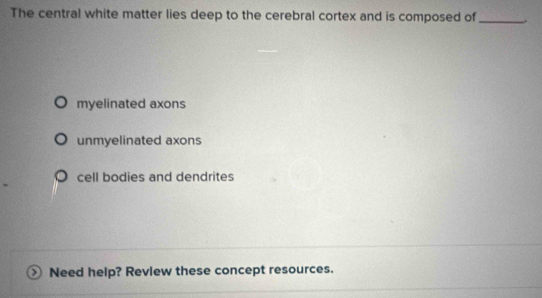 The central white matter lies deep to the cerebral cortex and is composed of_
myelinated axons
unmyelinated axons
cell bodies and dendrites
Need help? Revlew these concept resources.