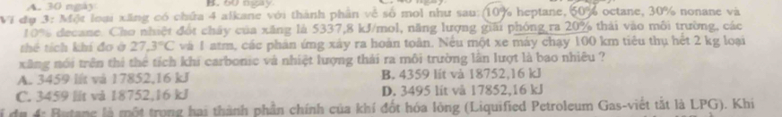 A. 30 ngày B. 60 ngay
VI đu 3: Một loại xãng có chứa 4 alkane với thành phần về số moi như sau: (10% heptane, 60% octane, 30% nonane và
10% decane. Cho nhiệt đốt chây của xăng là 5337, 8 kJ /mol, năng lượng giải phóng ra 20% thải vào môi trường, các
thể tích khí đo ở 27.3°C và 1 atm, các phản ứng xây ra hoàn toàn. Nều một xe máy chạy 100 km tiêu thụ hết 2 kg loại
xăng nói trên thi thể tích khi carbonic và nhiệt lượng thái ra môi trường lần lượt là bao nhiêu ?
A. 3459 lt và 17852, 16 kJ B. 4359 lít và 18752, 16 kl
C. 3459 lt và 18752, 16 kJ D. 3495 lit và 17852, 16 kJ
f du 4: Butanc là một trong hai thành phần chính của khí đốt hóa lòng (Liquified Petroleum Gas-viết tắt là LPG). Khi