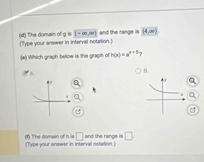 The domain of g is (-∈fty ,∈fty ) and the range is (4,∈fty ). 
(Type your answer in interval notation.) 
(e) Which graph below is the graph of h(x)=a^(x+5) ? 
A 
B. 
y 
×
z
(f) The domain of h is □ and the range is □ . 
(Type your answer in interval notation.)