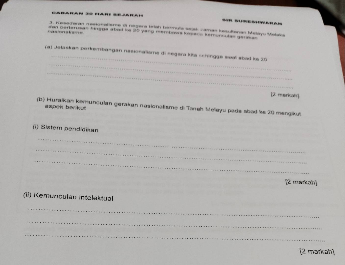 CABARAN EJAR AH 
Sír SÜrehwaran 
3. Kesedaran nasionalisme di negara telah bermula sejak zaman kesultanan Melayu Melaka 
nasionalisme. 
dan berterusan hingga abad ke 20 yang membawa kepada kemunculan gerakan 
_ 
_ 
(a) Jelaskan perkembangan nasionalisme di negara kita schingga awal abad ke 20
_ 
[2 markah] 
(b) Huraikan kemunculan gerakan nasionalisme di Tanah Melayu pada abad ke 20 mengikut 
aspek berikut 
(i) Sistem pendidikan 
_ 
_ 
_ 
[2 markah] 
(ii) Kemunculan intelektual 
_ 
_ 
_ 
[2 markah]