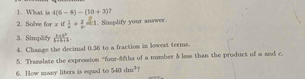 What is 4(6-8)-(10+3) ? 
2. Solve for x if  1/x + 2/y =1. Simplify your answer. 
3. Simplify  (b* b^3)/b+b+b . 
4. Change the decimal 0.36 to a fraction in lowest terms. 
5. Translate the expression “four-fifths of a number b less than the product of a and c. 
6. How many liters is equal to 540dm^3 ?