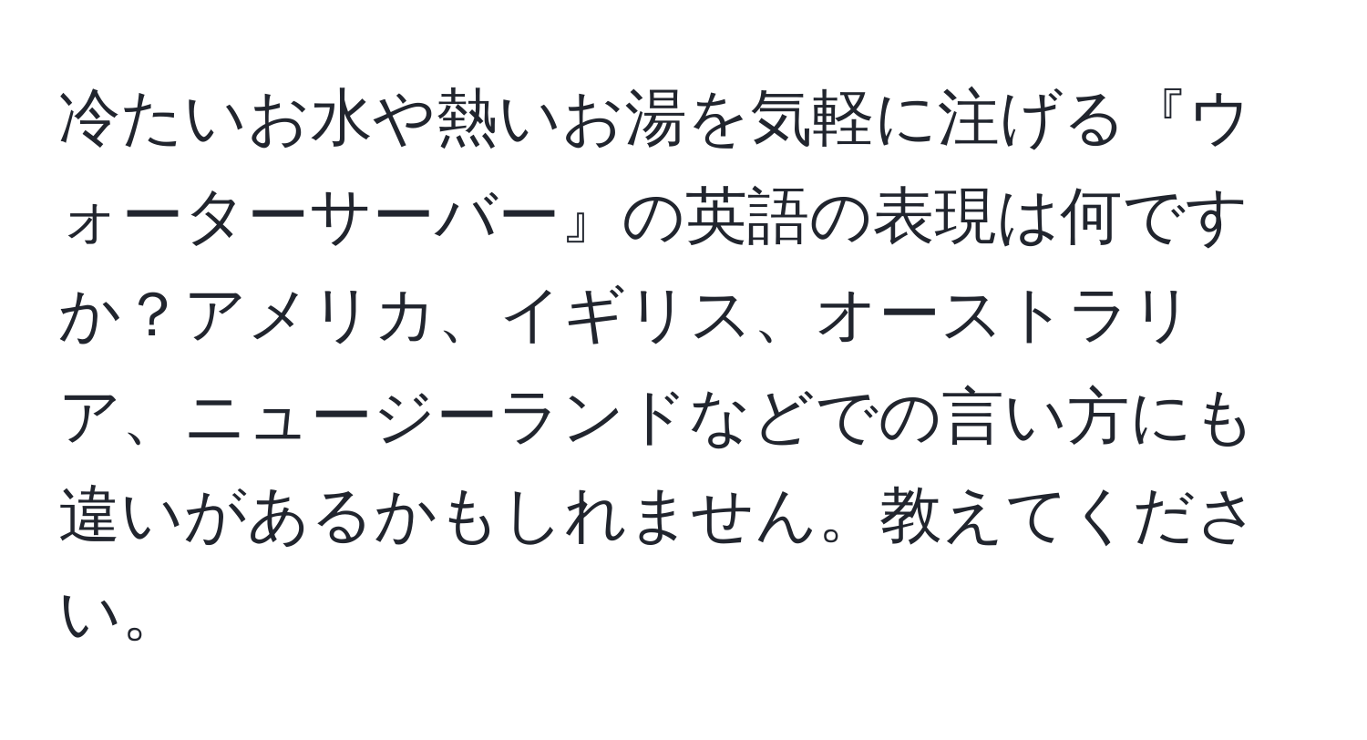 冷たいお水や熱いお湯を気軽に注げる『ウォーターサーバー』の英語の表現は何ですか？アメリカ、イギリス、オーストラリア、ニュージーランドなどでの言い方にも違いがあるかもしれません。教えてください。