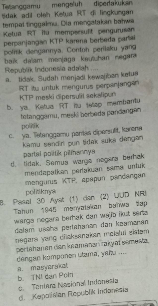 Tetanggamu mengeluh diperlakukan
tidak adil oleh Ketua RT di lingkungan
tempat tinggalmu. Dia mengatakan bahwa
Ketua RT itu mempersulit pengurusan
perpanjangan KTP karena berbeda partai
politik dengannya. Contoh perilaku yang
baik dalam menjaga keutuhan negara
Republik Indonesia adalah ....
a. tidak. Sudah menjadi kewajiban ketua
RT itu untuk mengurus perpanjangan
KTP meski dipersulit sekalipun
b. ya. Ketua RT itu tetap membantu
tetanggamu, meski berbeda pandangan
politik
c. ya. Tetanggamu pantas dipersulit, karena
kamu sendiri pun tidak suka dengan
partai politik pilihannya
d. tidak. Semua warga negara berhak
mendapatkan perlakuan sama untuk
mengurus KTP, apapun pandangan
politiknya
8. Pasal 30 Ayat (1) dan (2) UUD NRI
Tahun 1945 menyatakan bahwa tiap
warga negara berhak dan wajib ikut serta
dalam usaha pertahanan dan keamanan
negara yang dilaksanakan melalui sistem
pertahanan dan keamanan rakyat semesta,
dengan komponen utama, yaitu ....
a. masyarakat
b. TNI dan Polri
c. Tentara Nasional Indonesia
d. Kepolisian Republik Indonesia