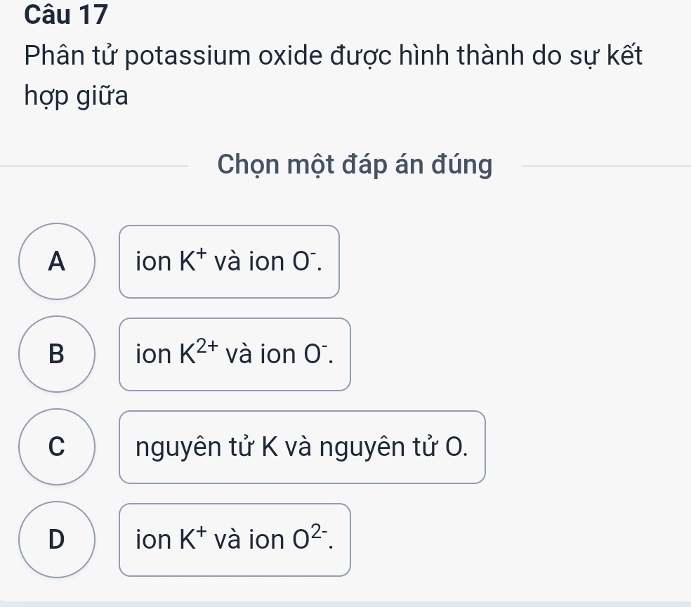 Phân tử potassium oxide được hình thành do sự kết
hợp giữa
Chọn một đáp án đúng
A ion K^+ và ion Oī.
B ion K^(2+) và ion Oī.
C nguyên tử K và nguyên tử O.
D ion K^+ và ion O^(2-).