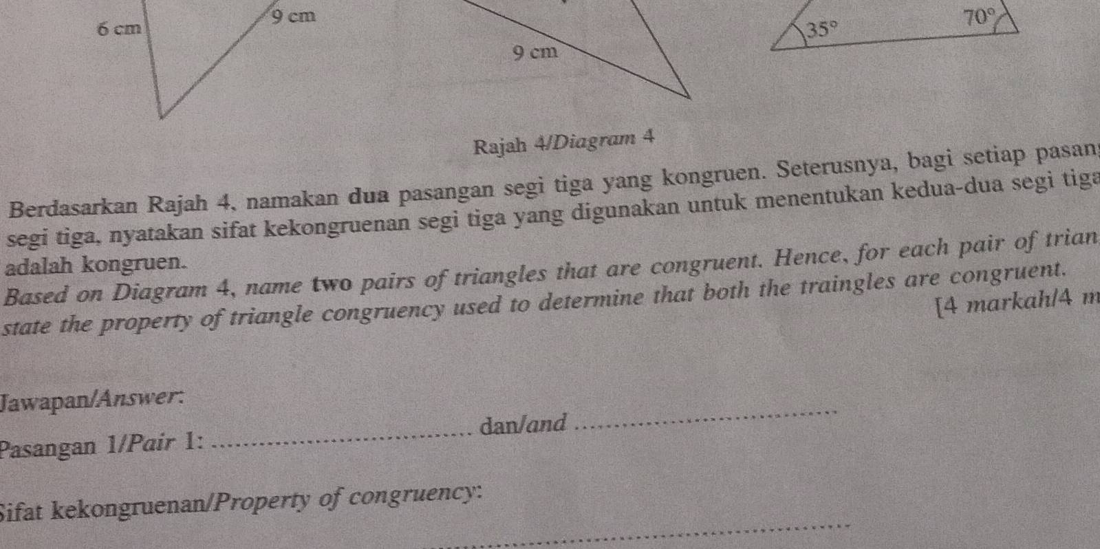 Rajah 4/Diagram 4
Berdasarkan Rajah 4, namakan dua pasangan segi tiga yang kongruen. Seterusnya, bagi setiap pasan
segi tiga, nyatakan sifat kekongruenan segi tiga yang digunakan untuk menentukan kedua-dua segi tiga
adalah kongruen.
Based on Diagram 4, name two pairs of triangles that are congruent. Hence, for each pair of trian
state the property of triangle congruency used to determine that both the traingles are congruent.
[4 markah/4 m
Jawapan/Answer:
_dan/and
_
Pasangan 1/Paír 1:
_
Sifat kekongruenan/Property of congruency: