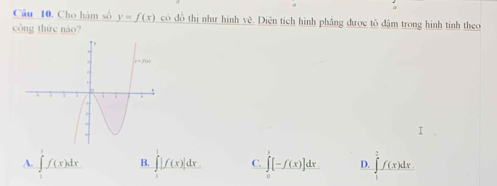 α
Câu 10. Cho hàm số y=f(x) có đỗ thị như hình vẽ. Diện tích hình phăng được tô đậm trong hình tính theo
công thức nào?
A. ∈tlimits _1^3f(x)dx. B. ∈tlimits _3^1|f(x)|dx. C. ∈tlimits _0^3[-f(x)]dx. D. ∈tlimits _1^2f(x)dx.