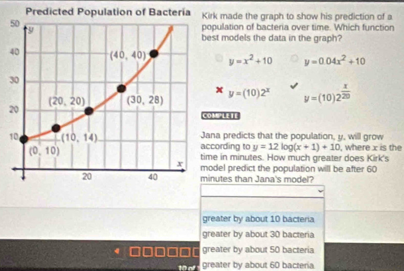 rk made the graph to show his prediction of a
pulation of bacteria over time. Which function
st models the data in the graph?
y=x^2+10 y=0.04x^2+10
y=(10)2^x y=(10)2^(frac x)20
MPLETE
1na predicts that the population, y, will grow
cording to y=12log (x+1)+10 , where x is the
e in minutes. How much greater does Kirk's
del predict the population will be after 60
nutes than Jana's model?
greater by about 10 bacteria
greater by about 30 bacteria
greater by about 50 bacteria
greater by about 60 bacteria