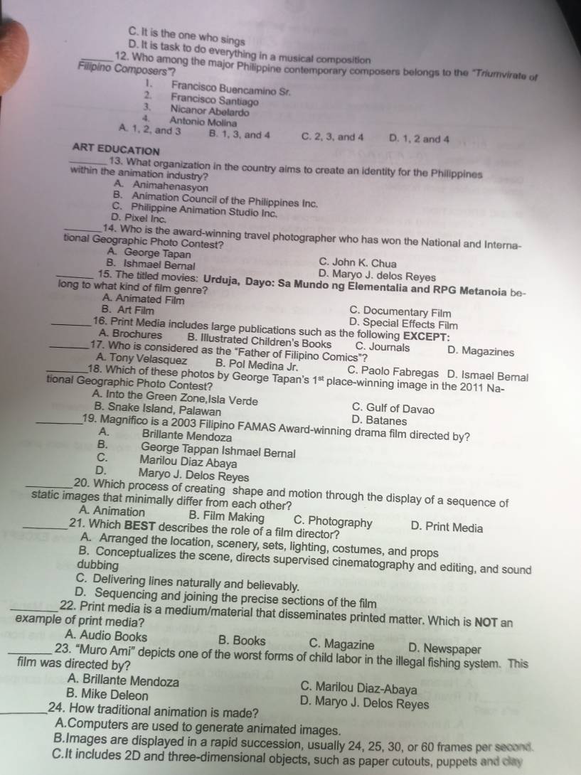 C. It is the one who sings
D. It is task to do everything in a musical composition
_12. Who among the major Philippine contemporary composers belongs to the 'Triumvirate of
Filipino Composers'?
1. Francisco Buencamino Sr.
2. Francisco Santiago
3. Nicanor Abelardo
4. Antonio Molina
A. 1, 2, and 3 B. 1, 3, and 4 C. 2, 3, and 4 D. 1, 2 and 4
ART EDUCATION
_13. What organization in the country aims to create an identity for the Philippines
within the animation industry?
A. Animahenasyon
B. Animation Council of the Philippines Inc.
C. Philippine Animation Studio Inc.
D. Pixel Inc.
_14. Who is the award-winning travel photographer who has won the National and Interna-
tional Geographic Photo Contest?
A. George Tapan C. John K. Chua
B. Ishmael Bernal D. Maryo J. delos Reyes
_15. The titled movies: Urduja, Dayo: Sa Mundo ng Elementalia and RPG Metanoia be-
long to what kind of film genre?
A. Animated Film C. Documentary Film
B. Art Film D. Special Effects Film
_16. Print Media includes large publications such as the following EXCEPT:
A. Brochures B. Illustrated Children's Books C. Journals D. Magazines
_17. Who is considered as the "Father of Filipino Comics”?
A. Tony Velasquez B. Pol Medina Jr. C. Paolo Fabregas D. Ismael Bernal
_18. Which of these photos by George Tapan's 1^(st) place-winning image in the 2011 Na-
tional Geographic Photo Contest?
A. Into the Green Zone,Isla Verde C. Gulf of Davao
B. Snake Island, Palawan D. Batanes
_19. Magnifico is a 2003 Filipino FAMAS Award-winning drama film directed by?
A. Brillante Mendoza
B. George Tappan Ishmael Bernal
C. Marilou Diaz Abaya
D. Maryo J. Delos Reyes
_20. Which process of creating shape and motion through the display of a sequence of
static images that minimally differ from each other?
A. Animation B. Film Making C. Photography D. Print Media
_21. Which BEST describes the role of a film director?
A. Arranged the location, scenery, sets, lighting, costumes, and props
B. Conceptualizes the scene, directs supervised cinematography and editing, and sound
dubbing
C. Delivering lines naturally and believably.
D. Sequencing and joining the precise sections of the film
_22. Print media is a medium/material that disseminates printed matter. Which is NOT an
example of print media?
A. Audio Books B. Books C. Magazine D. Newspaper
_23. “Muro An i° depicts one of the worst forms of child labor in the illegal fishing system. This
film was directed by?
A. Brillante Mendoza C. Marilou Diaz-Abaya
B. Mike Deleon D. Maryo J. Delos Reyes
_24. How traditional animation is made?
A.Computers are used to generate animated images.
B.Images are displayed in a rapid succession, usually 24, 25, 30, or 60 frames per second.
C.It includes 2D and three-dimensional objects, such as paper cutouts, puppets and clay