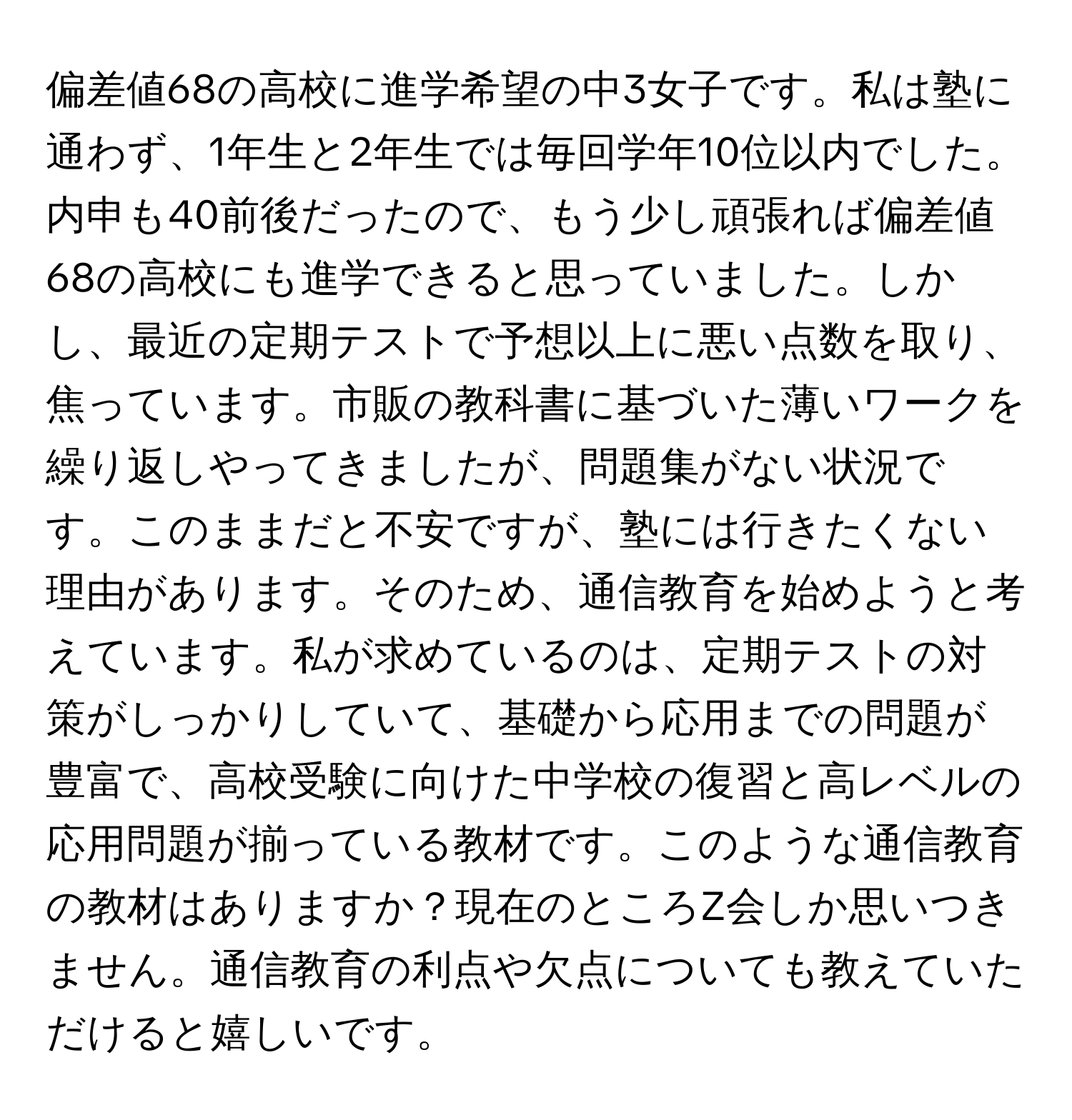 偏差値68の高校に進学希望の中3女子です。私は塾に通わず、1年生と2年生では毎回学年10位以内でした。内申も40前後だったので、もう少し頑張れば偏差値68の高校にも進学できると思っていました。しかし、最近の定期テストで予想以上に悪い点数を取り、焦っています。市販の教科書に基づいた薄いワークを繰り返しやってきましたが、問題集がない状況です。このままだと不安ですが、塾には行きたくない理由があります。そのため、通信教育を始めようと考えています。私が求めているのは、定期テストの対策がしっかりしていて、基礎から応用までの問題が豊富で、高校受験に向けた中学校の復習と高レベルの応用問題が揃っている教材です。このような通信教育の教材はありますか？現在のところZ会しか思いつきません。通信教育の利点や欠点についても教えていただけると嬉しいです。