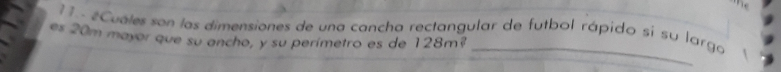 he 
11 - #Cuales son las dimensiones de una cancha rectangular de futbol rápido sí su largo 
es 20m mayor que su ancho, y su perímetro es de 128m?