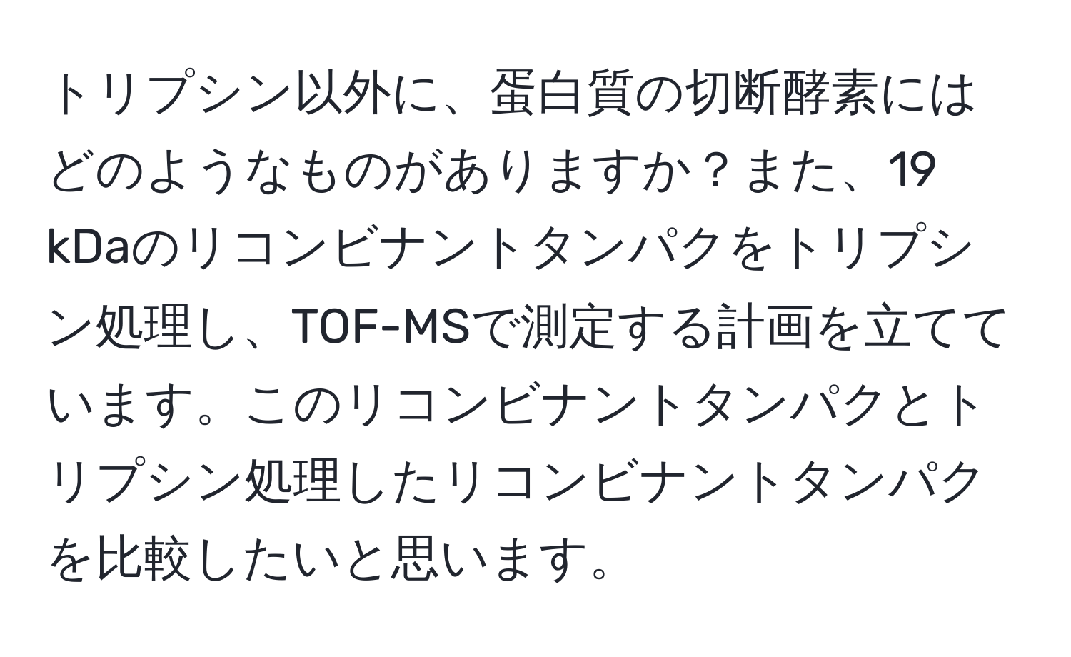 トリプシン以外に、蛋白質の切断酵素にはどのようなものがありますか？また、19 kDaのリコンビナントタンパクをトリプシン処理し、TOF-MSで測定する計画を立てています。このリコンビナントタンパクとトリプシン処理したリコンビナントタンパクを比較したいと思います。