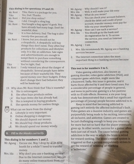 This dialog is for questions 19 and 20. Mr. Agung : Why should I use it?
Tika  Mr. Roni : Tika, there is a package for you Mrs. Ida : Well, it will make your life easy.
Mr. Agung : What do you mean?
Mr. Roni : Did you shop anline? : Yes, Dad. Thanks. Mrs. Ida ”: You can check your account balance,
Mr. Roni : You bought a bag again? O gosh. You Tika € ： I did. I bought a sling bag
check the debit and credit of your
account, transfer money, even pay for
wasteful, dear. have already had many bags. Don't be Mr. Agung : How can I use such a service? bills via your smartphone.
Tilca : It is free delivery. Dad. The bag is also Mrs. Ida ! You should go to the bank and
do registration for it. To access
Mr. Roni : I know, but you should not be twenty-five percent off. the service, you need an Internet
a shopaholic. A shopaholic will buy
things they don't need. They often buy connection.
products for collections and lifestyles Mr. Agung : I see.
only. It is like an addiction. Sale signs 1. Mrs. Ida recommends Mr. Agung use e-banking
and advertisements are enough to services because
tempt them to purchase something 2. The Internet connection takes the most
without considering the consequences. important thing in e-banking services because
Tika ： You're right, Dad.
_
Mr. Roni: I only remind you about the danger of This text is for numbers 3 to 5.
shopaholic. Several people have debts Video gaming addiction, also known as
because of their wasteful life. They gaming disorder video game addiction (VGA), and
spend money over their budgets. If they computer game addiction, might seem like
will be bankrupt. don't change their bad behavior, they a buzzword. Sadly, this issue is genuine, and it
19. Why does Mr. Roni think that Tika is wasteful? hurts those affected by it and their loved ones. For
a considerable percentage of people in general,
A. She is extravagant.
B. She often buys products online. and teens in particular, gaming is a fun pastime
with no ill side effects. However, a six-year-long
C. She buys items she has already had study has demonstrated that a small but significant 
D. She is tempted in buying products.
E. She spends money for useless things. percentage of (young) people become addicted to it.
Keep in mind that becoming addicted to
gaming isn't entirely the affected individual's fault.
20) What can we learn from the dialog? Video games are a massive industry, and games are
A. Lifestyle is very important.
B. Online shopping is dangerous. purposefully being made to be exciting, interactive,
C. We should deposit our money. all-inclusive, and addictive. Games are created to
be just challenging enough to keep you returning
D. We should buy cheap products. for more but not so hard that the player eventually 
g. We should spend our money wisely. gives up. In other words, success for a gamer often
feels just out of reach. The cause behind gaming
B. Fill in the blanks correctly. addiction is the way in which the brain is wired
This dialog is for numbers 1 and 2. for reward-seeking. The brain's reward system is
Mr. Agung : Excuse me. May I drop by at an ATM triggered so that a person compulsively strives to
booth for a while? I need to transfer get the reward of ‘winning" or reaching
money a 'milestone.'
Mrs. Ida :Why don't you use e-banking service?
Due to the Internet connection, we can
do many online transactions from our