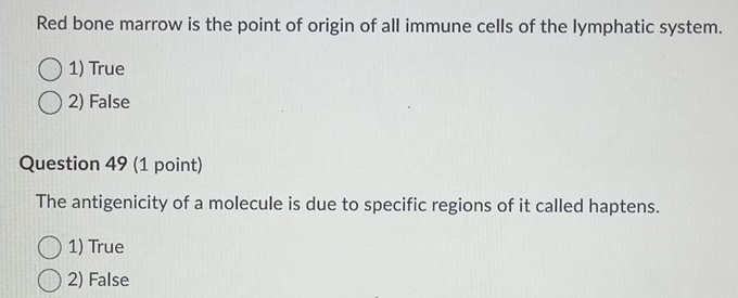 Red bone marrow is the point of origin of all immune cells of the lymphatic system.
1) True
2) False
Question 49 (1 point)
The antigenicity of a molecule is due to specific regions of it called haptens.
1) True
2) False