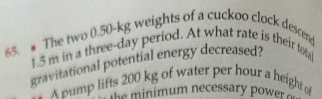 The two 0.50-kg weights of a cuckoo clock descend
1.5 m in a three-day period. At what rate is their total 
gravitational potential energy decreased? 
A pump lifts 200 kg of water per hour a height of