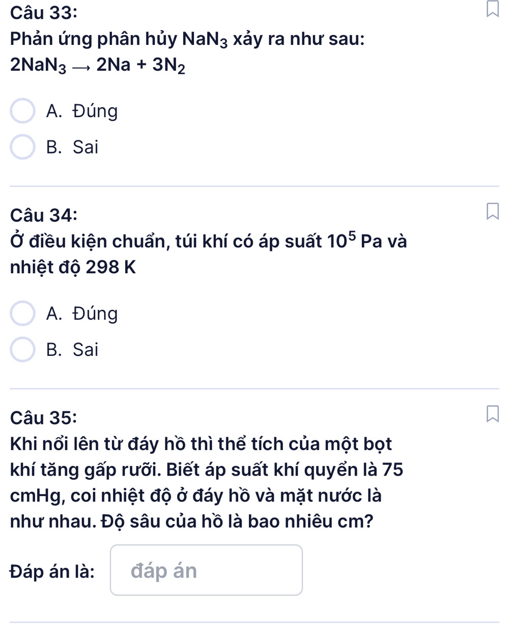 Phản ứng phân hủy NaN_3 xảy ra như sau:
2NaN_3to 2Na+3N_2
A. Đúng
B. Sai
Câu 34:
Ở điều kiện chuẩn, túi khí có áp suất 10^5 Pa và
nhiệt độ 298 K
A. Đúng
B. Sai
Câu 35:
Khi nổi lên từ đáy hồ thì thể tích của một bọt
khí tăng gấp rưỡi. Biết áp suất khí quyển là 75
cmHg, coi nhiệt độ ở đáy hồ và mặt nước là
như nhau. Độ sâu của hồ là bao nhiêu cm?
Đáp án là: đáp án