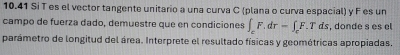 10.41 Si T es el vector tangente unitario a una curva C (plana o curva espacial) y F es un 
campo de fuerza dado, demuestre que en condiciones ∈t _cF.dr=∈t _cF.Tds s, donde s es el 
parámetro de longitud del área. Interprete el resultado físicas y geométricas apropiadas.