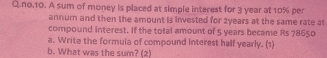 no.10. A sum of money is placed at simple interest for 3 year at 10% per 
annum and then the amount is invested for 2years at the same rate at 
compound interest. If the total amount of 5 years became Rs 78650
a. Write the formula of compound interest half yearly. (1) 
b. What was the sum? (2)