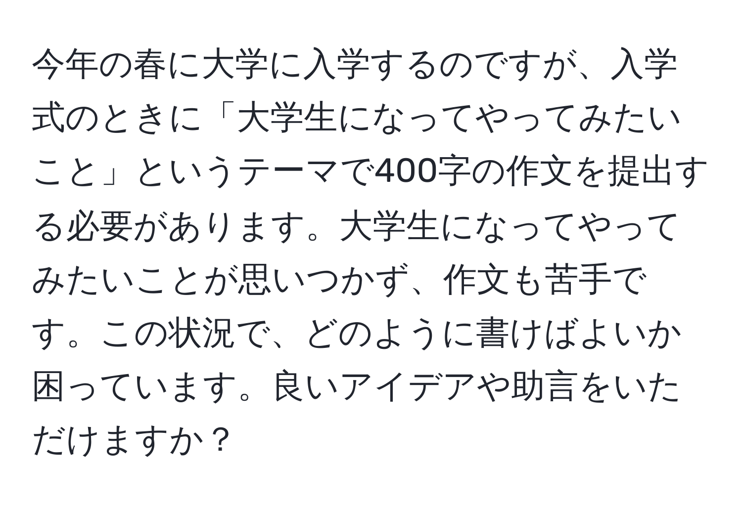 今年の春に大学に入学するのですが、入学式のときに「大学生になってやってみたいこと」というテーマで400字の作文を提出する必要があります。大学生になってやってみたいことが思いつかず、作文も苦手です。この状況で、どのように書けばよいか困っています。良いアイデアや助言をいただけますか？