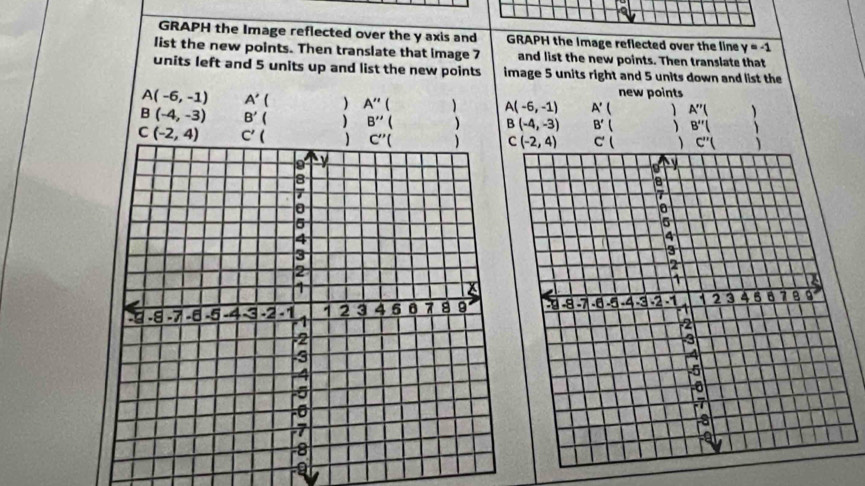 GRAPH the Image reflected over the y axis and GRAPH the Image reflected over the line y=-1
list the new points. Then translate that image 7 and list the new points. Then translate that
units left and 5 units up and list the new points image 5 units right and 5 units down and list the
new points
A(-6,-1) A'  A''  A(-6,-1) A' A''( 
B(-4,-3) B'  ) B''  ) B(-4,-3) B'  B''(  □ /□   、
C(-2,4) C'(
C(-2,4) C' C''(
