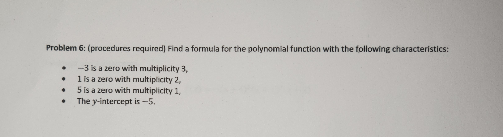 Problem 6: (procedures required) Find a formula for the polynomial function with the following characteristics:
—3 is a zero with multiplicity 3,
1 is a zero with multiplicity 2,
5 is a zero with multiplicity 1, 
The y-intercept is —5.